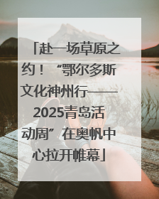 赴一场草原之约！“鄂尔多斯文化神州行——2025青岛活动周”在奥帆中心拉开帷幕
