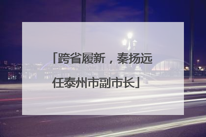 跨省履新，秦扬远任泰州市副市长