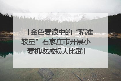 金色麦浪中的“精准较量”石家庄市开展小麦机收减损大比武