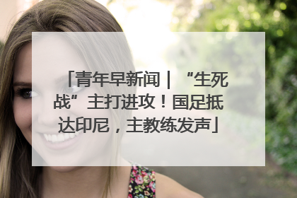 青年早新闻｜“生死战”主打进攻！国足抵达印尼，主教练发声