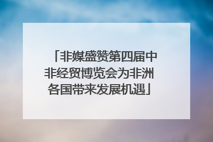 非媒盛赞第四届中非经贸博览会为非洲各国带来发展机遇