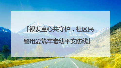 银发童心共守护，社区民警用爱筑牢老幼平安防线