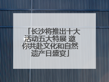 长沙将推出十大活动五大特展 邀你共赴文化和自然遗产日盛宴