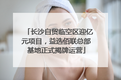长沙自贸临空区迎亿元项目，益选佰联总部基地正式揭牌运营