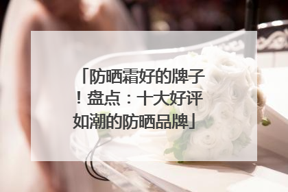防晒霜好的牌子！盘点：十大好评如潮的防晒品牌