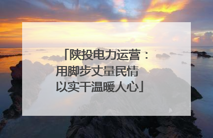 陕投电力运营：用脚步丈量民情 以实干温暖人心