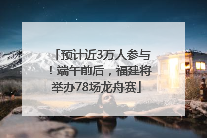 预计近3万人参与！端午前后，福建将举办78场龙舟赛