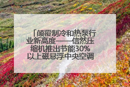颠覆制冷和热泵行业新高度——信然压缩机推出节能30%以上磁悬浮中央空调和磁悬浮热泵