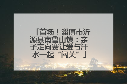 首场！淄博市沂源县南鲁山镇：亲子定向赛让爱与汗水一起“闯关”