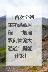 首次全列重箱满载回程！“烟淄双向物流大通道”提能升级