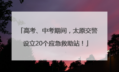 高考、中考期间，太原交警设立20个应急救助站！