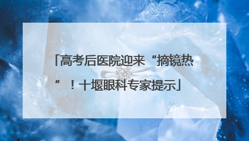 高考后医院迎来“摘镜热”！十堰眼科专家提示
