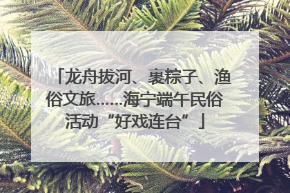 龙舟拔河、裹粽子、渔俗文旅……海宁端午民俗活动“好戏连台”