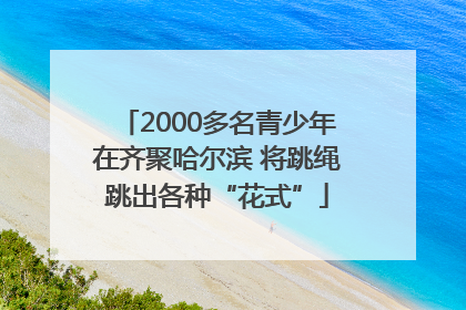 2000多名青少年在齐聚哈尔滨 将跳绳跳出各种“花式”