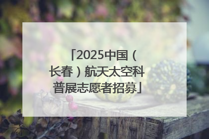 2025中国（长春）航天太空科普展志愿者招募