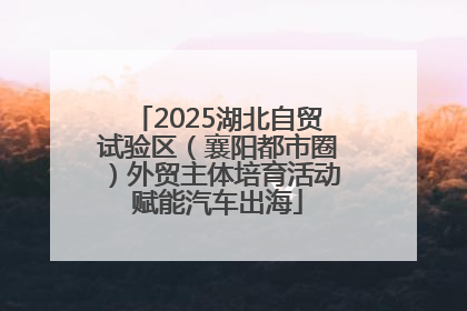 2025湖北自贸试验区（襄阳都市圈）外贸主体培育活动赋能汽车出海