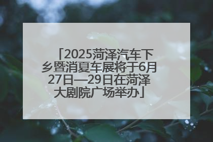 2025菏泽汽车下乡暨消夏车展将于6月27日—29日在菏泽大剧院广场举办