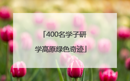 400名学子研学高原绿色奇迹
