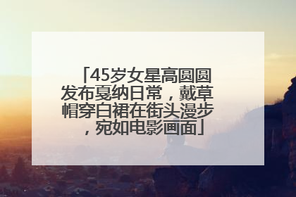 45岁女星高圆圆发布戛纳日常，戴草帽穿白裙在街头漫步，宛如电影画面