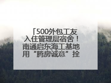 500外包工友入住管理层宿舍！南通启东海工基地用“腾房诚意”拴心留人