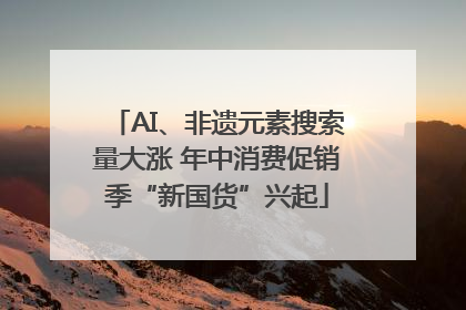 AI、非遗元素搜索量大涨 年中消费促销季“新国货”兴起
