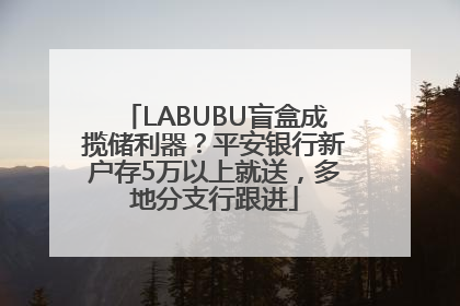 LABUBU盲盒成揽储利器？平安银行新户存5万以上就送，多地分支行跟进